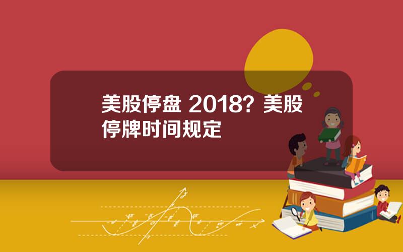 美股停盘 2018？美股停牌时间规定